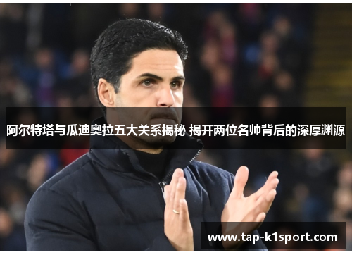 阿尔特塔与瓜迪奥拉五大关系揭秘 揭开两位名帅背后的深厚渊源