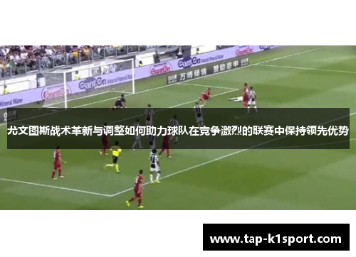 尤文图斯战术革新与调整如何助力球队在竞争激烈的联赛中保持领先优势