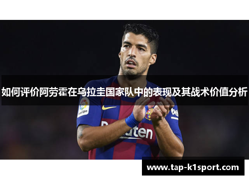 如何评价阿劳霍在乌拉圭国家队中的表现及其战术价值分析