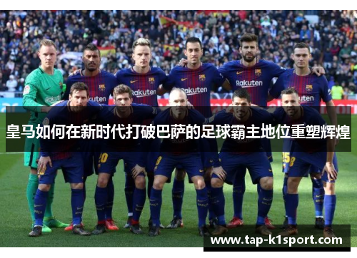 皇马如何在新时代打破巴萨的足球霸主地位重塑辉煌