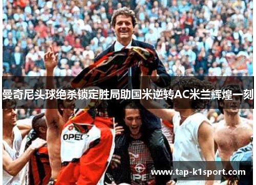 曼奇尼头球绝杀锁定胜局助国米逆转AC米兰辉煌一刻